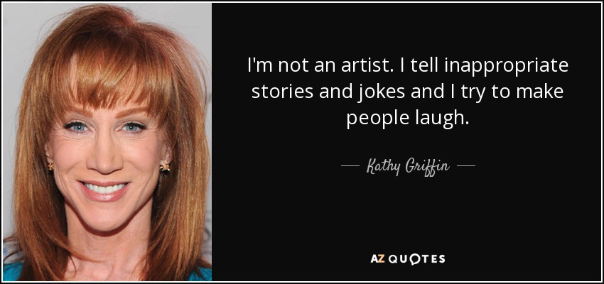 I'm not an artist. I tell inappropriate stories and jokes and I try to make people laugh. - Kathy Griffin