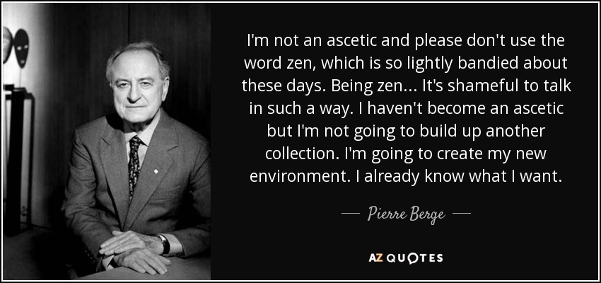 I'm not an ascetic and please don't use the word zen, which is so lightly bandied about these days. Being zen . . . It's shameful to talk in such a way. I haven't become an ascetic but I'm not going to build up another collection. I'm going to create my new environment. I already know what I want. - Pierre Berge