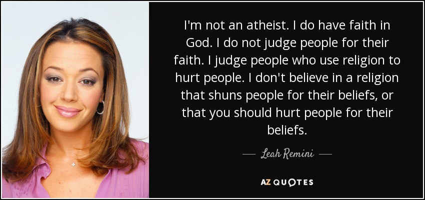 I'm not an atheist. I do have faith in God. I do not judge people for their faith. I judge people who use religion to hurt people. I don't believe in a religion that shuns people for their beliefs, or that you should hurt people for their beliefs. - Leah Remini