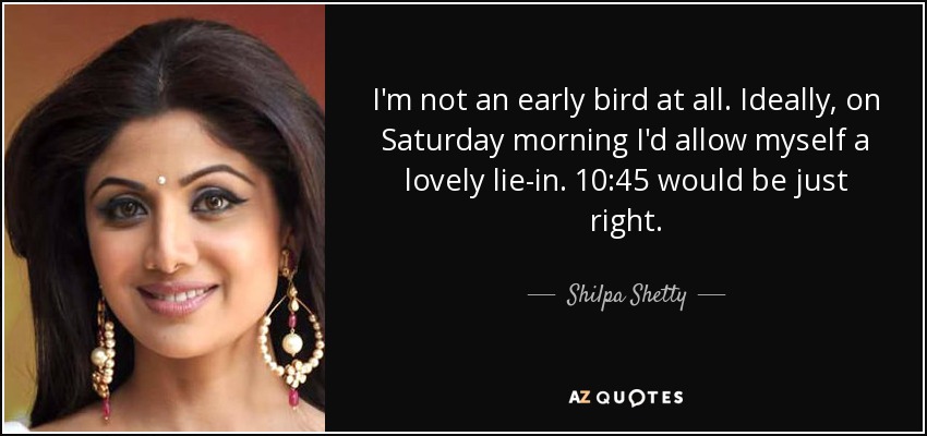 I'm not an early bird at all. Ideally, on Saturday morning I'd allow myself a lovely lie-in. 10:45 would be just right. - Shilpa Shetty