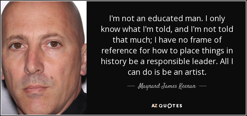 I'm not an educated man. I only know what I'm told, and I'm not told that much; I have no frame of reference for how to place things in history be a responsible leader. All I can do is be an artist. - Maynard James Keenan