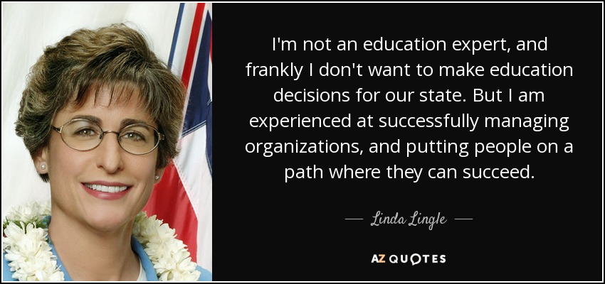 I'm not an education expert, and frankly I don't want to make education decisions for our state. But I am experienced at successfully managing organizations, and putting people on a path where they can succeed. - Linda Lingle