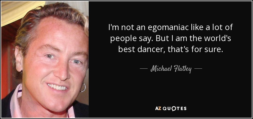 I'm not an egomaniac like a lot of people say. But I am the world's best dancer, that's for sure. - Michael Flatley