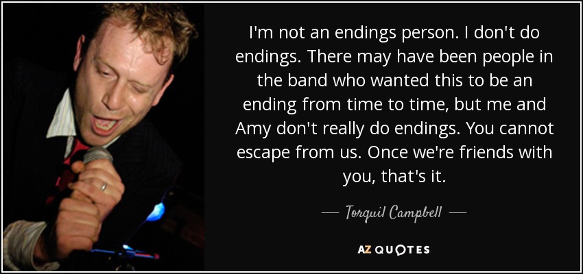 I'm not an endings person. I don't do endings. There may have been people in the band who wanted this to be an ending from time to time, but me and Amy don't really do endings. You cannot escape from us. Once we're friends with you, that's it. - Torquil Campbell