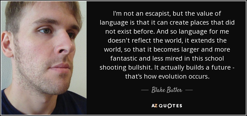 I'm not an escapist, but the value of language is that it can create places that did not exist before. And so language for me doesn't reflect the world, it extends the world, so that it becomes larger and more fantastic and less mired in this school shooting bullshit. It actually builds a future - that's how evolution occurs. - Blake Butler