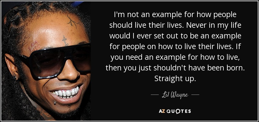 I'm not an example for how people should live their lives. Never in my life would I ever set out to be an example for people on how to live their lives. If you need an example for how to live, then you just shouldn't have been born. Straight up. - Lil Wayne