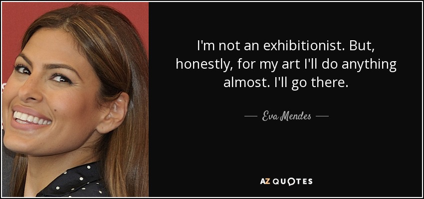 I'm not an exhibitionist. But, honestly, for my art I'll do anything almost. I'll go there. - Eva Mendes