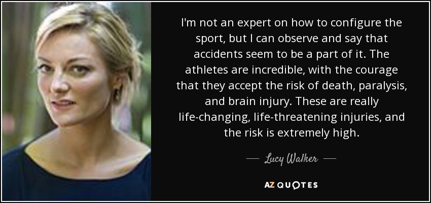 I'm not an expert on how to configure the sport, but I can observe and say that accidents seem to be a part of it. The athletes are incredible, with the courage that they accept the risk of death, paralysis, and brain injury. These are really life-changing, life-threatening injuries, and the risk is extremely high. - Lucy Walker