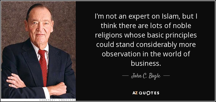 I'm not an expert on Islam, but I think there are lots of noble religions whose basic principles could stand considerably more observation in the world of business. - John C. Bogle