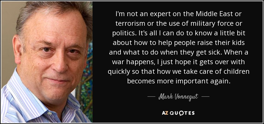 I'm not an expert on the Middle East or terrorism or the use of military force or politics. It's all I can do to know a little bit about how to help people raise their kids and what to do when they get sick. When a war happens, I just hope it gets over with quickly so that how we take care of children becomes more important again. - Mark Vonnegut