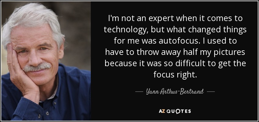 I'm not an expert when it comes to technology, but what changed things for me was autofocus. I used to have to throw away half my pictures because it was so difficult to get the focus right. - Yann Arthus-Bertrand