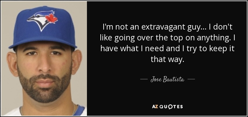 I'm not an extravagant guy ... I don't like going over the top on anything. I have what I need and I try to keep it that way. - Jose Bautista