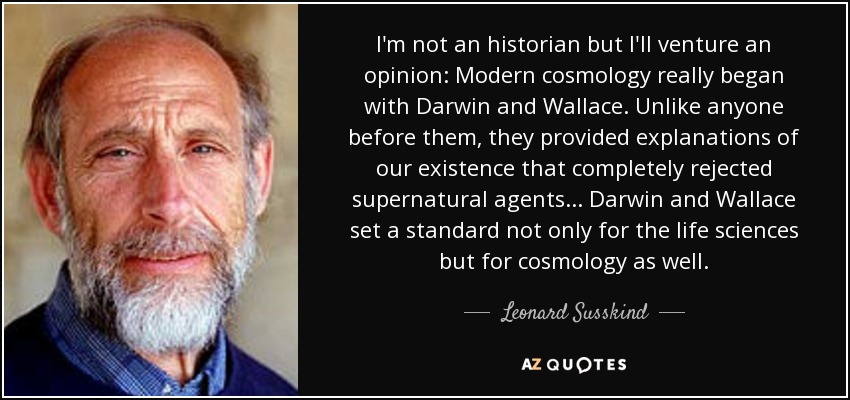 I'm not an historian but I'll venture an opinion: Modern cosmology really began with Darwin and Wallace. Unlike anyone before them, they provided explanations of our existence that completely rejected supernatural agents... Darwin and Wallace set a standard not only for the life sciences but for cosmology as well. - Leonard Susskind