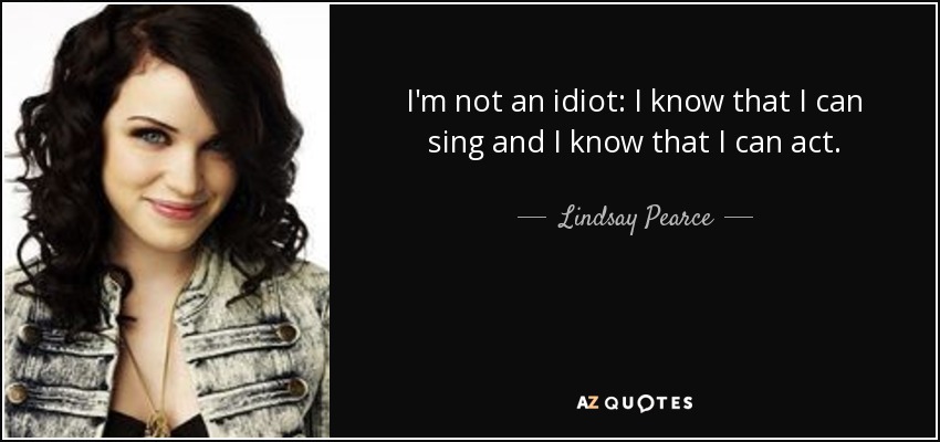 I'm not an idiot: I know that I can sing and I know that I can act. - Lindsay Pearce