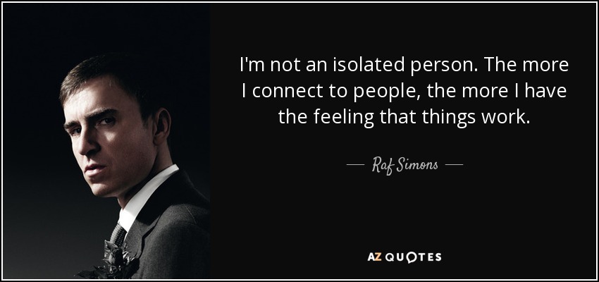 I'm not an isolated person. The more I connect to people, the more I have the feeling that things work. - Raf Simons