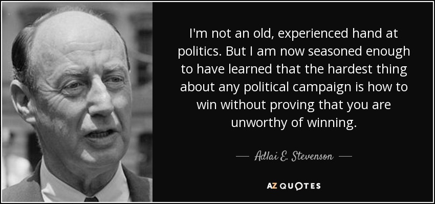 I'm not an old, experienced hand at politics. But I am now seasoned enough to have learned that the hardest thing about any political campaign is how to win without proving that you are unworthy of winning. - Adlai E. Stevenson