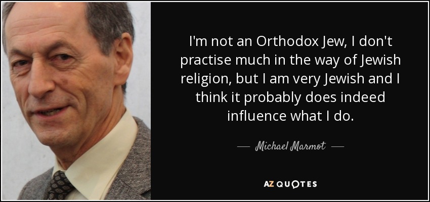 I'm not an Orthodox Jew, I don't practise much in the way of Jewish religion, but I am very Jewish and I think it probably does indeed influence what I do. - Michael Marmot