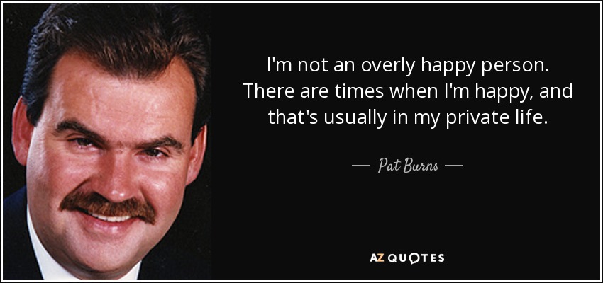 I'm not an overly happy person. There are times when I'm happy, and that's usually in my private life. - Pat Burns