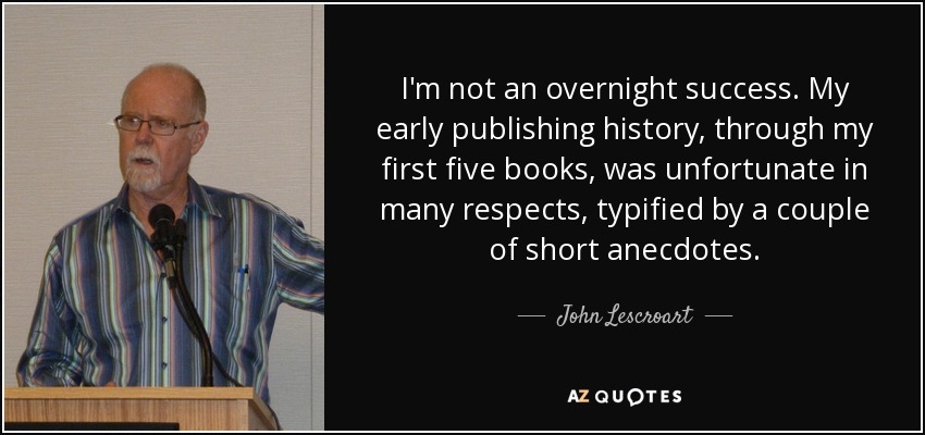 I'm not an overnight success. My early publishing history, through my first five books, was unfortunate in many respects, typified by a couple of short anecdotes. - John Lescroart