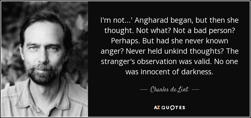 I'm not...' Angharad began, but then she thought. Not what? Not a bad person? Perhaps. But had she never known anger? Never held unkind thoughts? The stranger's observation was valid. No one was innocent of darkness. - Charles de Lint