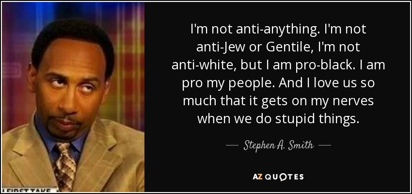 I'm not anti-anything. I'm not anti-Jew or Gentile, I'm not anti-white, but I am pro-black. I am pro my people. And I love us so much that it gets on my nerves when we do stupid things. - Stephen A. Smith