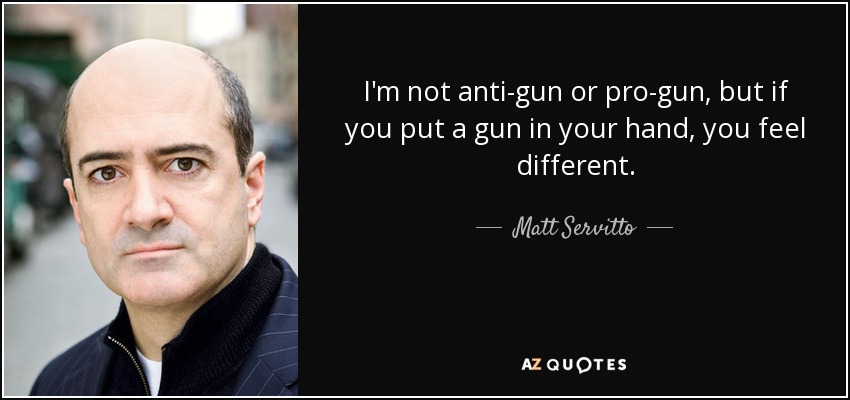 I'm not anti-gun or pro-gun, but if you put a gun in your hand, you feel different. - Matt Servitto