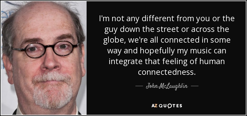 I'm not any different from you or the guy down the street or across the globe, we're all connected in some way and hopefully my music can integrate that feeling of human connectedness. - John McLaughlin