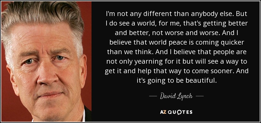 I'm not any different than anybody else. But I do see a world, for me, that's getting better and better, not worse and worse. And I believe that world peace is coming quicker than we think. And I believe that people are not only yearning for it but will see a way to get it and help that way to come sooner. And it's going to be beautiful. - David Lynch