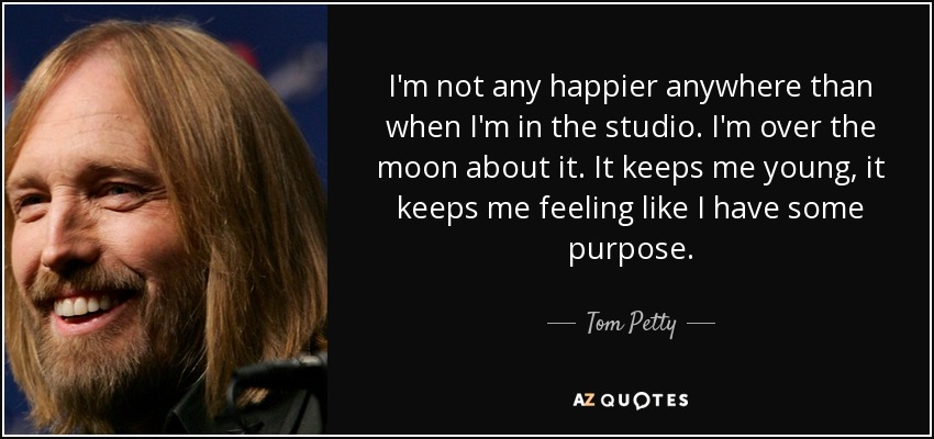 I'm not any happier anywhere than when I'm in the studio. I'm over the moon about it. It keeps me young, it keeps me feeling like I have some purpose. - Tom Petty