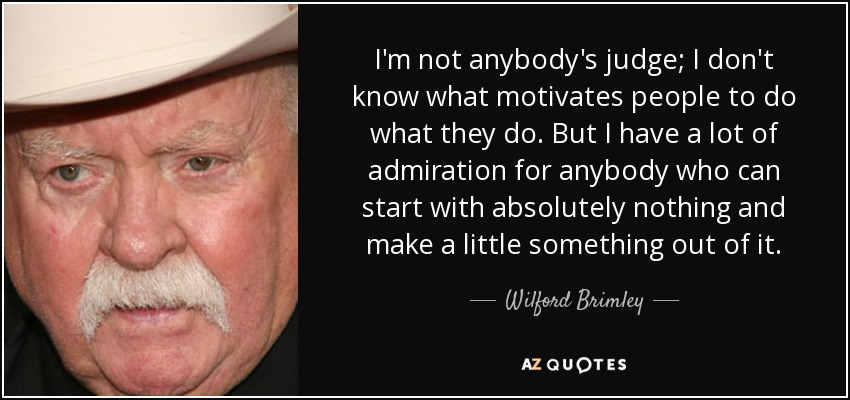 I'm not anybody's judge; I don't know what motivates people to do what they do. But I have a lot of admiration for anybody who can start with absolutely nothing and make a little something out of it. - Wilford Brimley