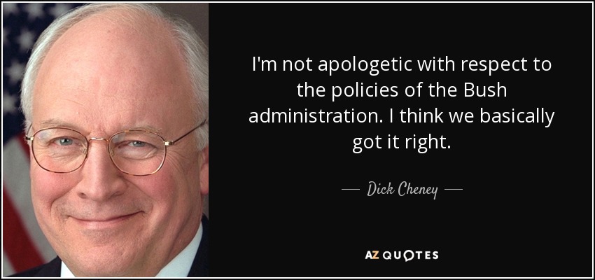 I'm not apologetic with respect to the policies of the Bush administration. I think we basically got it right. - Dick Cheney