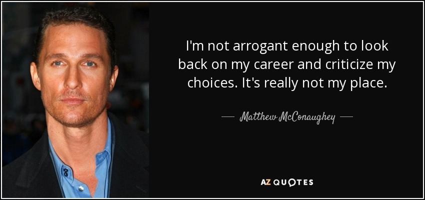 I'm not arrogant enough to look back on my career and criticize my choices. It's really not my place. - Matthew McConaughey