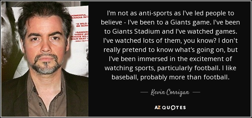 I'm not as anti-sports as I've led people to believe - I've been to a Giants game. I've been to Giants Stadium and I've watched games. I've watched lots of them, you know? I don't really pretend to know what's going on, but I've been immersed in the excitement of watching sports, particularly football. I like baseball, probably more than football. - Kevin Corrigan