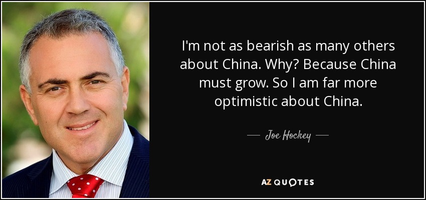 I'm not as bearish as many others about China. Why? Because China must grow. So I am far more optimistic about China. - Joe Hockey