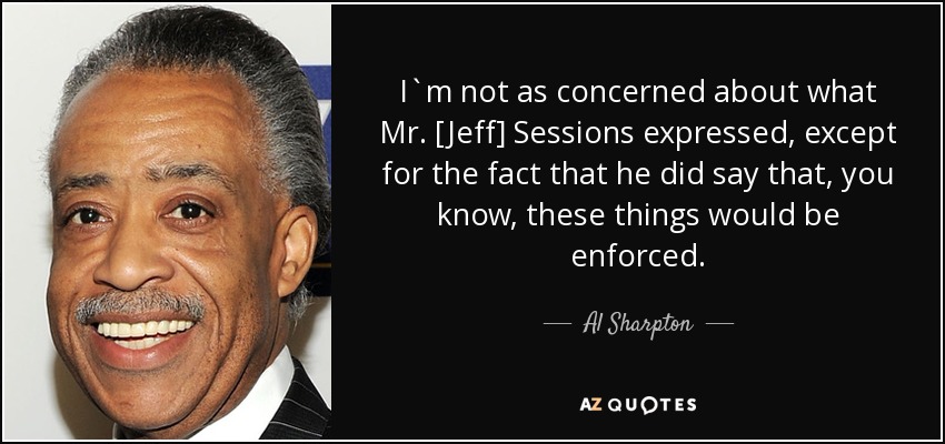 I`m not as concerned about what Mr. [Jeff] Sessions expressed, except for the fact that he did say that, you know, these things would be enforced. - Al Sharpton