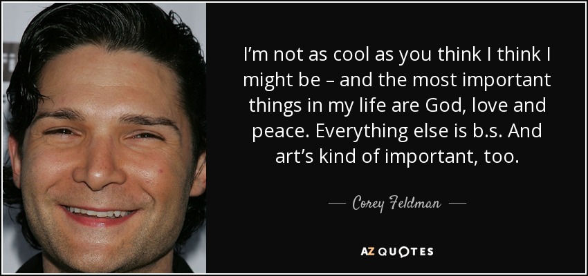 I’m not as cool as you think I think I might be – and the most important things in my life are God, love and peace. Everything else is b.s. And art’s kind of important, too. - Corey Feldman