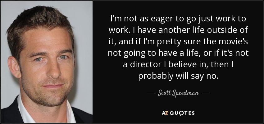 I'm not as eager to go just work to work. I have another life outside of it, and if I'm pretty sure the movie's not going to have a life, or if it's not a director I believe in, then I probably will say no. - Scott Speedman