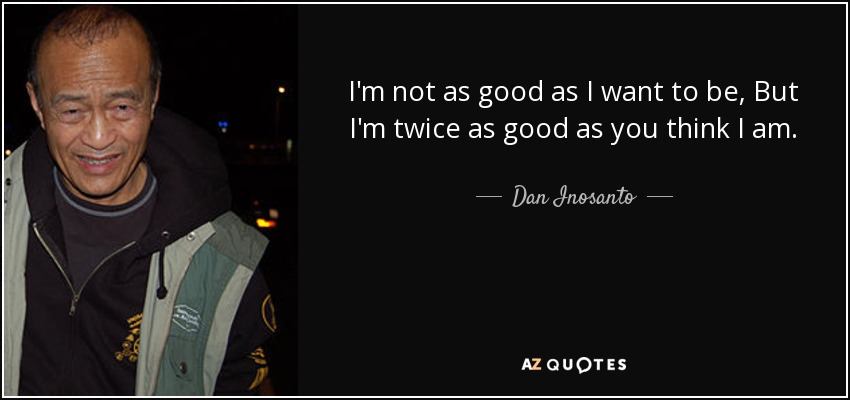 I'm not as good as I want to be, But I'm twice as good as you think I am. - Dan Inosanto