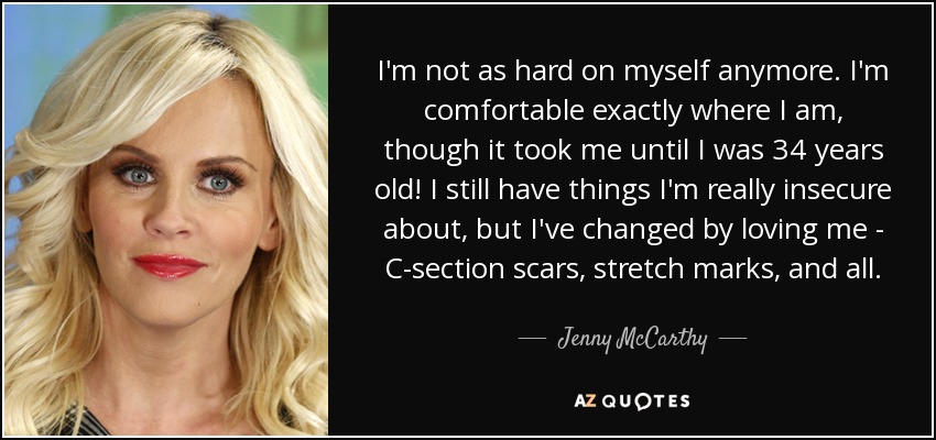 I'm not as hard on myself anymore. I'm comfortable exactly where I am, though it took me until I was 34 years old! I still have things I'm really insecure about, but I've changed by loving me - C-section scars, stretch marks, and all. - Jenny McCarthy