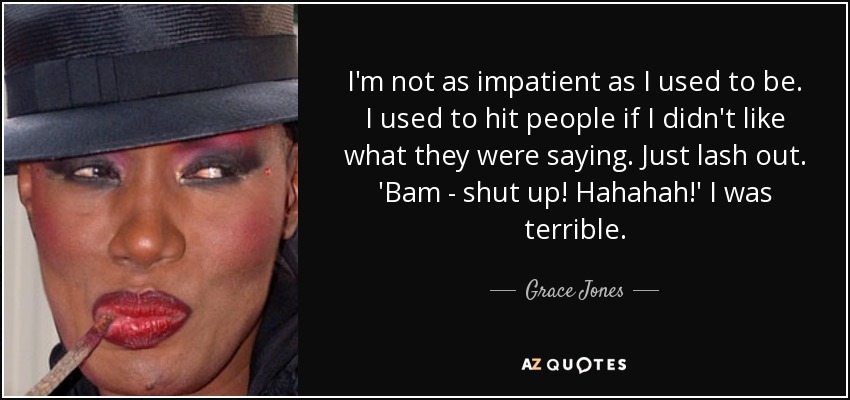 I'm not as impatient as I used to be. I used to hit people if I didn't like what they were saying. Just lash out. 'Bam - shut up! Hahahah!' I was terrible. - Grace Jones