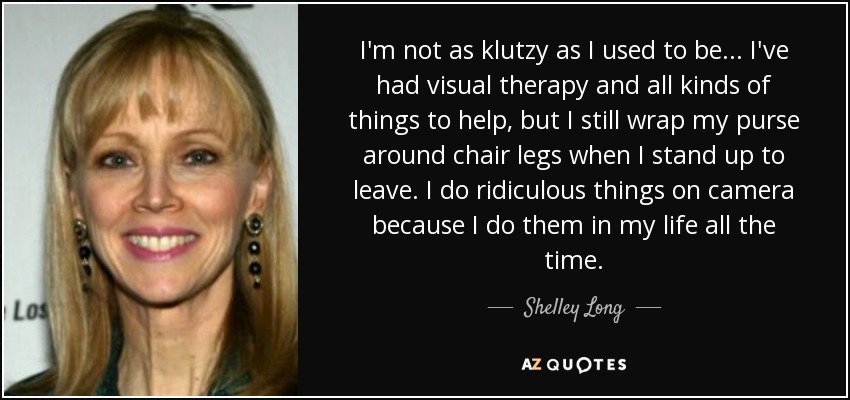 I'm not as klutzy as I used to be... I've had visual therapy and all kinds of things to help, but I still wrap my purse around chair legs when I stand up to leave. I do ridiculous things on camera because I do them in my life all the time. - Shelley Long