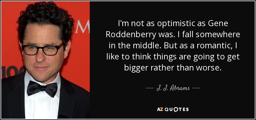 I'm not as optimistic as Gene Roddenberry was. I fall somewhere in the middle. But as a romantic, I like to think things are going to get bigger rather than worse. - J. J. Abrams