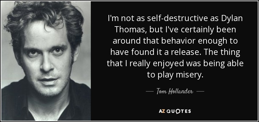 I'm not as self-destructive as Dylan Thomas, but I've certainly been around that behavior enough to have found it a release. The thing that I really enjoyed was being able to play misery. - Tom Hollander