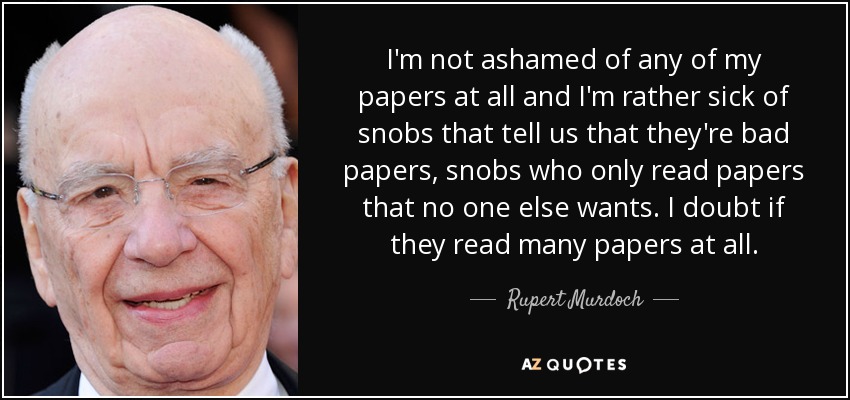 I'm not ashamed of any of my papers at all and I'm rather sick of snobs that tell us that they're bad papers, snobs who only read papers that no one else wants. I doubt if they read many papers at all. - Rupert Murdoch