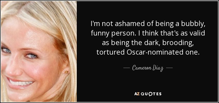 I'm not ashamed of being a bubbly, funny person. I think that's as valid as being the dark, brooding, tortured Oscar-nominated one. - Cameron Diaz