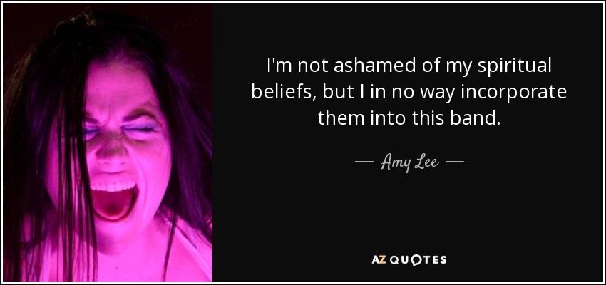 I'm not ashamed of my spiritual beliefs, but I in no way incorporate them into this band. - Amy Lee