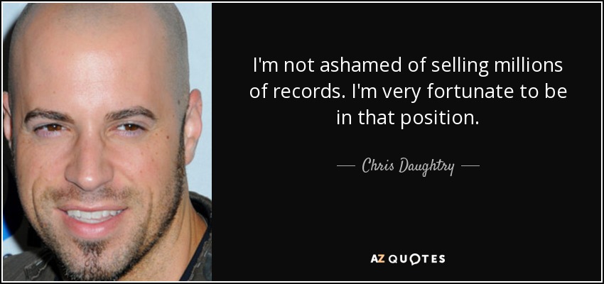 I'm not ashamed of selling millions of records. I'm very fortunate to be in that position. - Chris Daughtry