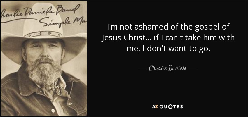 I'm not ashamed of the gospel of Jesus Christ... if I can't take him with me, I don't want to go. - Charlie Daniels