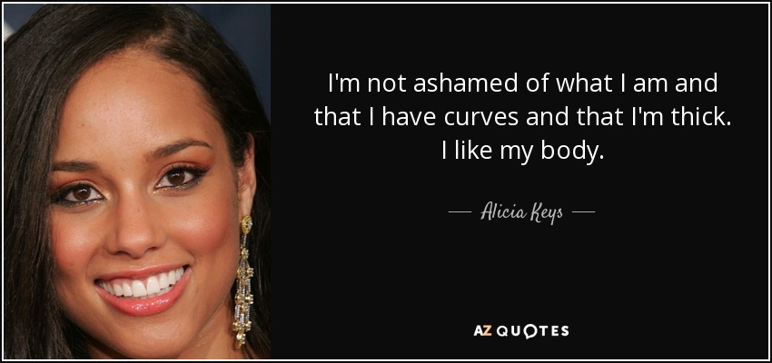 I'm not ashamed of what I am and that I have curves and that I'm thick. I like my body. - Alicia Keys