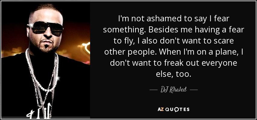 I'm not ashamed to say I fear something. Besides me having a fear to fly, I also don't want to scare other people. When I'm on a plane, I don't want to freak out everyone else, too. - DJ Khaled